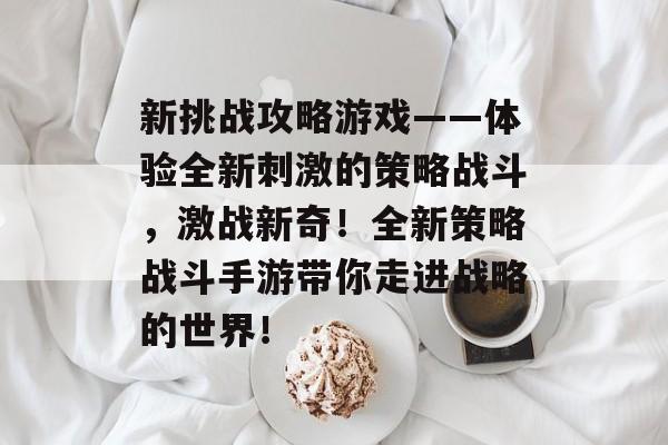 新挑战攻略游戏——体验全新刺激的策略战斗，激战新奇！全新策略战斗手游带你走进战略的世界！