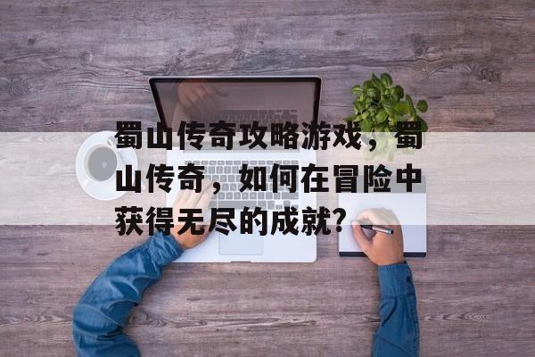 蜀山传奇攻略游戏，蜀山传奇，如何在冒险中获得无尽的成就?