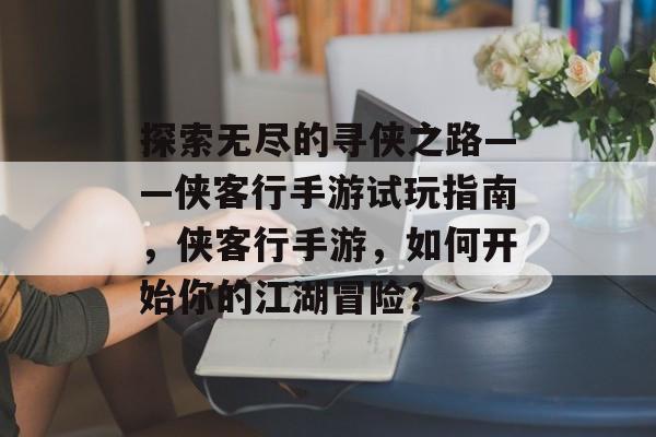 探索无尽的寻侠之路——侠客行手游试玩指南，侠客行手游，如何开始你的江湖冒险？