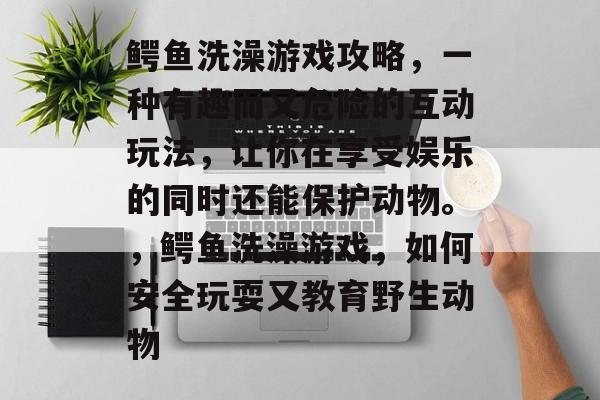 鳄鱼洗澡游戏攻略,一种有趣而又危险的互动玩法,让你在享受娱乐的同时还能保护动物。,鳄鱼洗澡游戏,如何安全玩耍又教育野生动物 鳄鱼洗澡游戏攻略,一种有趣而又危险的互动玩法,让你在享受娱乐的同时还能保护动物。,鳄鱼洗澡游戏,如何安全玩耍又教育野生动物