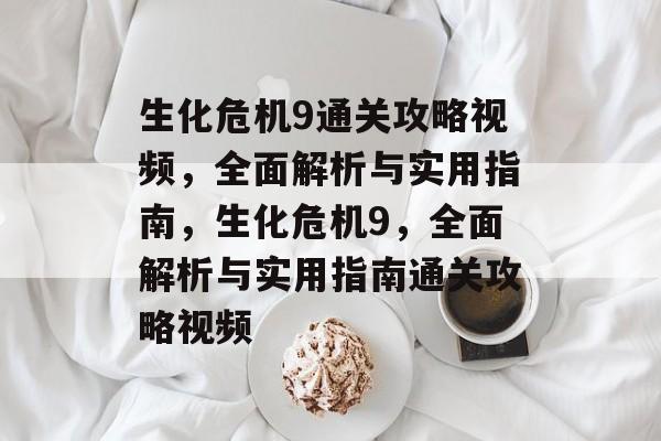 生化危机9通关攻略视频，全面解析与实用指南，生化危机9，全面解析与实用指南通关攻略视频
