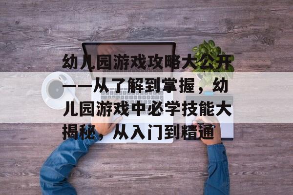 幼儿园游戏攻略大公开——从了解到掌握，幼儿园游戏中必学技能大揭秘，从入门到精通