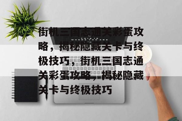 街机三国志通关彩蛋攻略，揭秘隐藏关卡与终极技巧，街机三国志通关彩蛋攻略，揭秘隐藏关卡与终极技巧