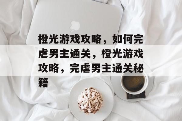 橙光游戏攻略，如何完虐男主通关，橙光游戏攻略，完虐男主通关秘籍