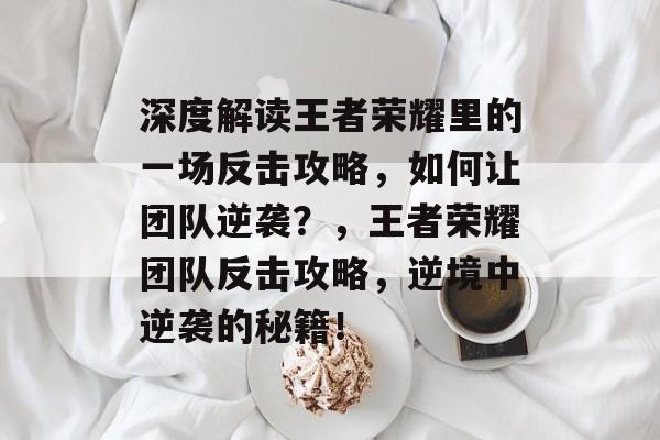 深度解读王者荣耀里的一场反击攻略，如何让团队逆袭？，王者荣耀团队反击攻略，逆境中逆袭的秘籍！