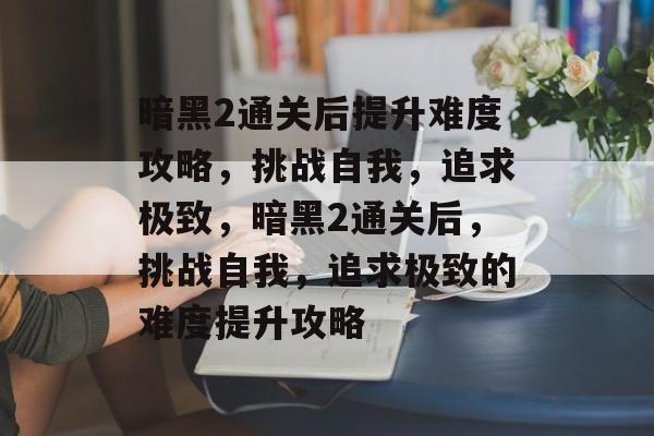 暗黑2通关后提升难度攻略,挑战自我,追求极致,暗黑2通关后,挑战自我,追求极致的难度提升攻略 暗黑2通关后提升难度攻略,挑战自我,追求极致,暗黑2通关后,挑战自我,追求极致的难度提升攻略