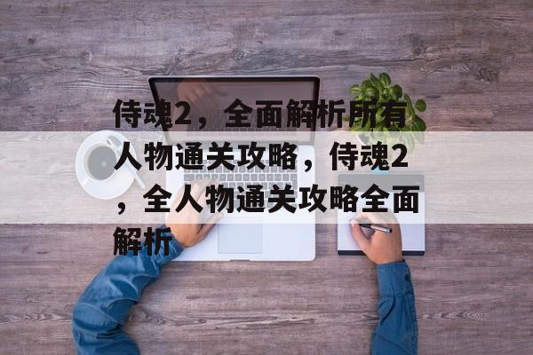 侍魂2,全面解析所有人物通关攻略,侍魂2,全人物通关攻略全面解析 侍魂2,全面解析所有人物通关攻略,侍魂2,全人物通关攻略全面解析