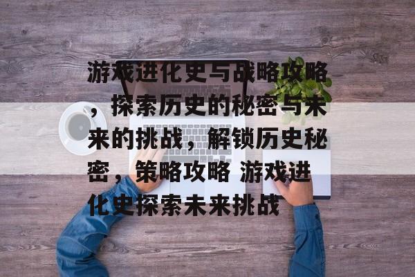 游戏进化史与战略攻略,探索历史的秘密与未来的挑战,解锁历史秘密,策略攻略 游戏进化史探索未来挑战 游戏进化史与战略攻略,探索历史的秘密与未来的挑战,解锁历史秘密,策略攻略 游戏进化史探索未来挑战