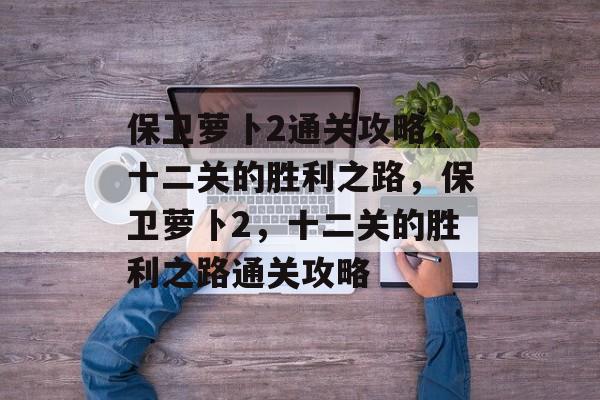 保卫萝卜2通关攻略,十二关的胜利之路,保卫萝卜2,十二关的胜利之路通关攻略 保卫萝卜2通关攻略,十二关的胜利之路,保卫萝卜2,十二关的胜利之路通关攻略