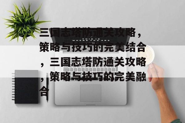 三国志塔防通关攻略,策略与技巧的完美结合,三国志塔防通关攻略,策略与技巧的完美融合 三国志塔防通关攻略,策略与技巧的完美结合,三国志塔防通关攻略,策略与技巧的完美融合