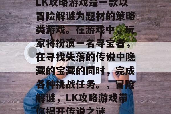 LK攻略游戏是一款以冒险解谜为题材的策略类游戏。在游戏中,玩家将扮演一名寻宝者,在寻找失落的传说中隐藏的宝藏的同时,完成各种挑战任务。,冒险解谜,LK攻略游戏带你揭开传说之谜 LK攻略游戏是一款以冒险解谜为题材的策略类游戏。在游戏中,玩家将扮演一名寻宝者,在寻找失落的传说中隐藏的宝藏的同时,完成各种挑战任务。,冒险解谜,LK攻略游戏带你揭开传说之谜