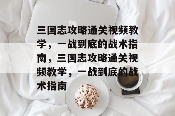 三国志攻略通关视频教学，一战到底的战术指南，三国志攻略通关视频教学，一战到底的战术指南