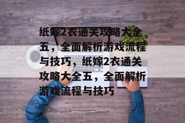 纸嫁2衣通关攻略大全五,全面解析游戏流程与技巧,纸嫁2衣通关攻略大全五,全面解析游戏流程与技巧 纸嫁2衣通关攻略大全五,全面解析游戏流程与技巧,纸嫁2衣通关攻略大全五,全面解析游戏流程与技巧