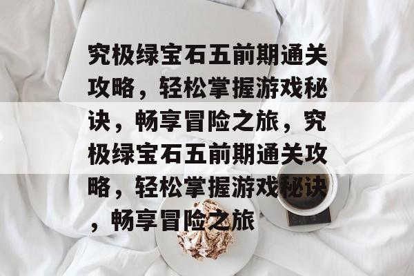 究极绿宝石五前期通关攻略,轻松掌握游戏秘诀,畅享冒险之旅,究极绿宝石五前期通关攻略,轻松掌握游戏秘诀,畅享冒险之旅 究极绿宝石五前期通关攻略,轻松掌握游戏秘诀,畅享冒险之旅,究极绿宝石五前期通关攻略,轻松掌握游戏秘诀,畅享冒险之旅