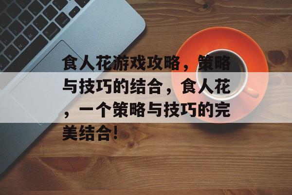 食人花游戏攻略，策略与技巧的结合，食人花，一个策略与技巧的完美结合!