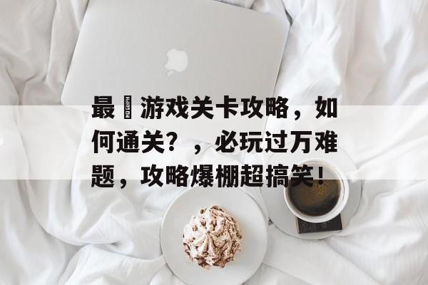 最囧游戏关卡攻略,如何通关?,必玩过万难题,攻略爆棚超搞笑! 最囧游戏关卡攻略,如何通关?,必玩过万难题,攻略爆棚超搞笑!