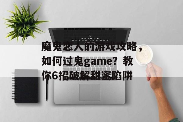 魔鬼恋人的游戏攻略,如何过鬼game?教你6招破解甜蜜陷阱 魔鬼恋人的游戏攻略,如何过鬼game?教你6招破解甜蜜陷阱