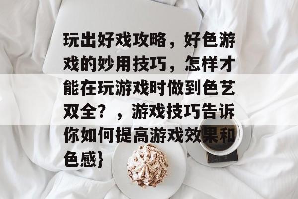 玩出好戏攻略,好色游戏的妙用技巧,怎样才能在玩游戏时做到色艺双全?,游戏技巧告诉你如何提高游戏效果和色感} 玩出好戏攻略,好色游戏的妙用技巧,怎样才能在玩游戏时做到色艺双全?,游戏技巧告诉你如何提高游戏效果和色感}