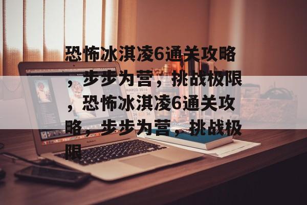 恐怖冰淇凌6通关攻略，步步为营，挑战极限，恐怖冰淇凌6通关攻略，步步为营，挑战极限