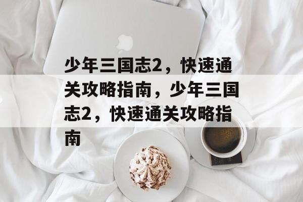 少年三国志2，快速通关攻略指南，少年三国志2，快速通关攻略指南