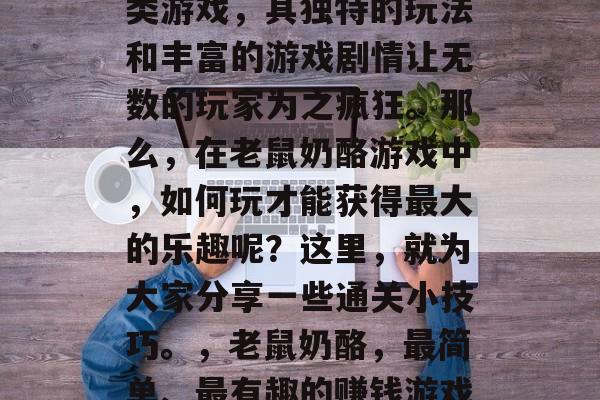 老鼠奶酪游戏是一款深受玩家喜爱的休闲益智类游戏,其独特的玩法和丰富的游戏剧情让无数的玩家为之疯狂。那么,在老鼠奶酪游戏中,如何玩才能获得最大的乐趣呢?这里,就为大家分享一些通关小技巧。,老鼠奶酪,最简单、最有趣的赚钱游戏!技巧攻略让你轻松过瘾! 老鼠奶酪游戏是一款深受玩家喜爱的休闲益智类游戏,其独特的玩法和丰富的游戏剧情让无数的玩家为之疯狂。那么,在老鼠奶酪游戏中,如何玩才能获得最大的乐趣呢?这里,就为大家分享一些通关小技巧。,老鼠奶酪,最简单、最有趣的赚钱游戏!技巧攻略让你轻松过瘾!