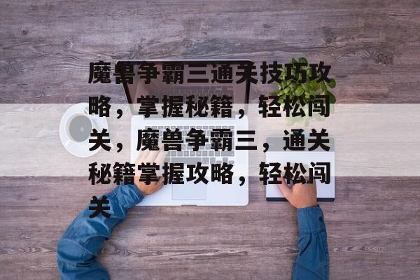 魔兽争霸三通关技巧攻略,掌握秘籍,轻松闯关,魔兽争霸三,通关秘籍掌握攻略,轻松闯关 魔兽争霸三通关技巧攻略,掌握秘籍,轻松闯关,魔兽争霸三,通关秘籍掌握攻略,轻松闯关