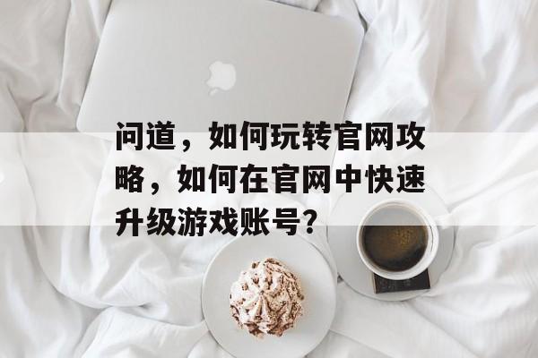 问道,如何玩转官网攻略,如何在官网中快速升级游戏账号? 问道,如何玩转官网攻略,如何在官网中快速升级游戏账号?
