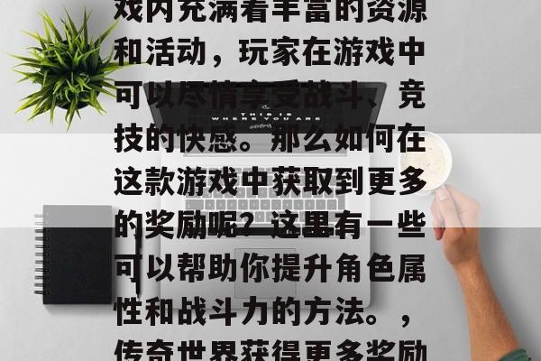 传奇世界是一款经典的网络竞技类游戏,其游戏内充满着丰富的资源和活动,玩家在游戏中可以尽情享受战斗、竞技的快感。那么如何在这款游戏中获取到更多的奖励呢?这里有一些可以帮助你提升角色属性和战斗力的方法。,传奇世界获得更多奖励方法,角色属性与战斗力提升攻略 传奇世界是一款经典的网络竞技类游戏,其游戏内充满着丰富的资源和活动,玩家在游戏中可以尽情享受战斗、竞技的快感。那么如何在这款游戏中获取到更多的奖励呢?这里有一些可以帮助你提升角色属性和战斗力的方法。,传奇世界获得更多奖励方法,角色属性与战斗力提升攻略