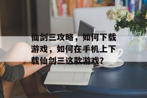 仙剑三攻略,如何下载游戏,如何在手机上下载仙剑三这款游戏? 仙剑三攻略,如何下载游戏,如何在手机上下载仙剑三这款游戏?