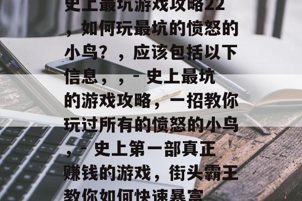 史上最坑游戏攻略22,如何玩最坑的愤怒的小鸟?,应该包括以下信息,,- 史上最坑的游戏攻略,一招教你玩过所有的愤怒的小鸟,- 史上第一部真正赚钱的游戏,街头霸王教你如何快速暴富 史上最坑游戏攻略22,如何玩最坑的愤怒的小鸟?,应该包括以下信息,,- 史上最坑的游戏攻略,一招教你玩过所有的愤怒的小鸟,- 史上第一部真正赚钱的游戏,街头霸王教你如何快速暴富