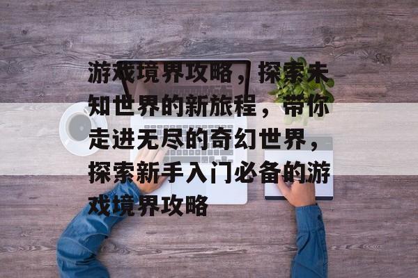游戏境界攻略，探索未知世界的新旅程，带你走进无尽的奇幻世界，探索新手入门必备的游戏境界攻略