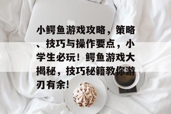 小鳄鱼游戏攻略，策略、技巧与操作要点，小学生必玩！鳄鱼游戏大揭秘，技巧秘籍教你游刃有余!