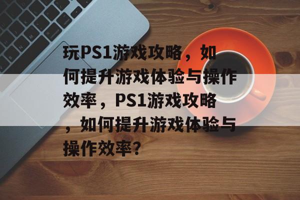 玩PS1游戏攻略,如何提升游戏体验与操作效率,PS1游戏攻略,如何提升游戏体验与操作效率? 玩PS1游戏攻略,如何提升游戏体验与操作效率,PS1游戏攻略,如何提升游戏体验与操作效率?
