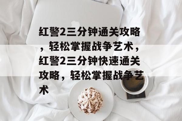 红警2三分钟通关攻略,轻松掌握战争艺术,红警2三分钟快速通关攻略,轻松掌握战争艺术 红警2三分钟通关攻略,轻松掌握战争艺术,红警2三分钟快速通关攻略,轻松掌握战争艺术