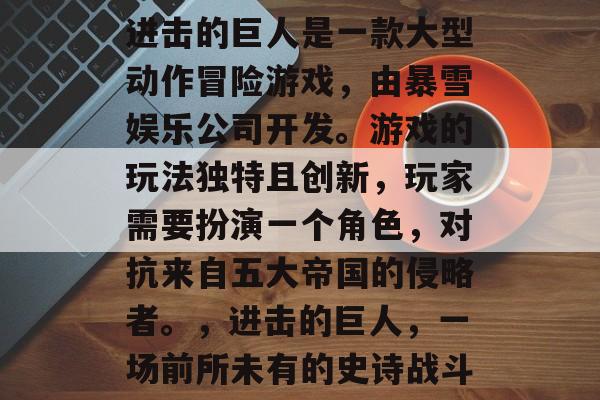 进击的巨人是一款大型动作冒险游戏,由暴雪娱乐公司开发。游戏的玩法独特且创新,玩家需要扮演一个角色,对抗来自五大帝国的侵略者。,进击的巨人,一场前所未有的史诗战斗 进击的巨人是一款大型动作冒险游戏,由暴雪娱乐公司开发。游戏的玩法独特且创新,玩家需要扮演一个角色,对抗来自五大帝国的侵略者。,进击的巨人,一场前所未有的史诗战斗