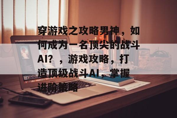 穿游戏之攻略男神，如何成为一名顶尖的战斗AI？，游戏攻略，打造顶级战斗AI，掌握进阶策略