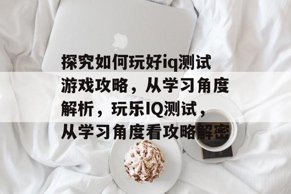 探究如何玩好iq测试游戏攻略,从学习角度解析,玩乐IQ测试,从学习角度看攻略解密 探究如何玩好iq测试游戏攻略,从学习角度解析,玩乐IQ测试,从学习角度看攻略解密