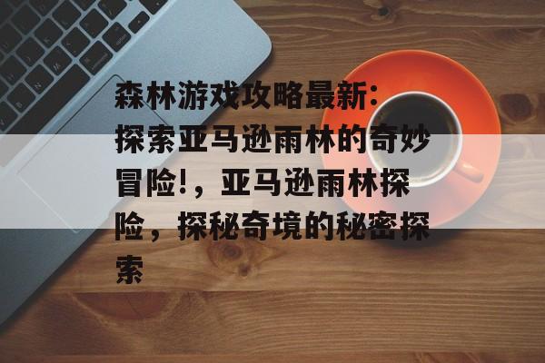 森林游戏攻略最新: 探索亚马逊雨林的奇妙冒险!,亚马逊雨林探险,探秘奇境的秘密探索 森林游戏攻略最新: 探索亚马逊雨林的奇妙冒险!,亚马逊雨林探险,探秘奇境的秘密探索