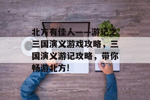 北方有佳人——游记之三国演义游戏攻略,三国演义游记攻略,带你畅游北方! 北方有佳人——游记之三国演义游戏攻略,三国演义游记攻略,带你畅游北方!