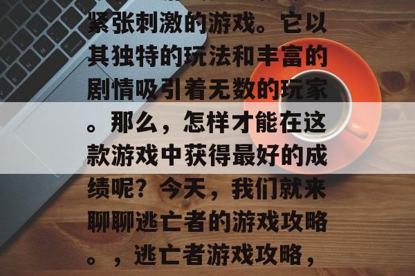 逃脱者游戏是一款令人紧张刺激的游戏。它以其独特的玩法和丰富的剧情吸引着无数的玩家。那么,怎样才能在这款游戏中获得最好的成绩呢?今天,我们就来聊聊逃亡者的游戏攻略。,逃亡者游戏攻略,如何轻松通关秘籍 逃脱者游戏是一款令人紧张刺激的游戏。它以其独特的玩法和丰富的剧情吸引着无数的玩家。那么,怎样才能在这款游戏中获得最好的成绩呢?今天,我们就来聊聊逃亡者的游戏攻略。,逃亡者游戏攻略,如何轻松通关秘籍