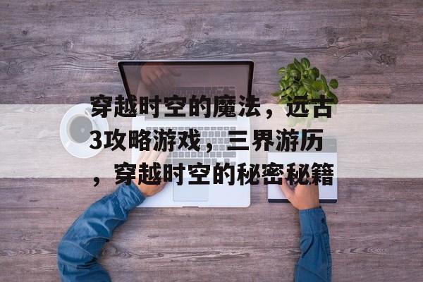 穿越时空的魔法,远古3攻略游戏,三界游历,穿越时空的秘密秘籍 穿越时空的魔法,远古3攻略游戏,三界游历,穿越时空的秘密秘籍