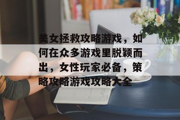 美女拯救攻略游戏,如何在众多游戏里脱颖而出,女性玩家必备,策略攻略游戏攻略大全 美女拯救攻略游戏,如何在众多游戏里脱颖而出,女性玩家必备,策略攻略游戏攻略大全