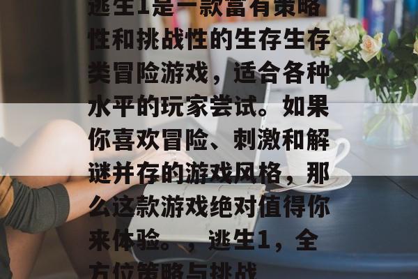 逃生1是一款富有策略性和挑战性的生存生存类冒险游戏,适合各种水平的玩家尝试。如果你喜欢冒险、刺激和解谜并存的游戏风格,那么这款游戏绝对值得你来体验。,逃生1,全方位策略与挑战 逃生1是一款富有策略性和挑战性的生存生存类冒险游戏,适合各种水平的玩家尝试。如果你喜欢冒险、刺激和解谜并存的游戏风格,那么这款游戏绝对值得你来体验。,逃生1,全方位策略与挑战