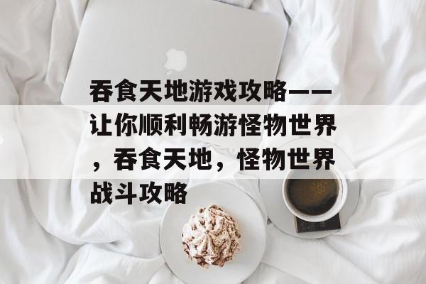 吞食天地游戏攻略——让你顺利畅游怪物世界，吞食天地，怪物世界战斗攻略