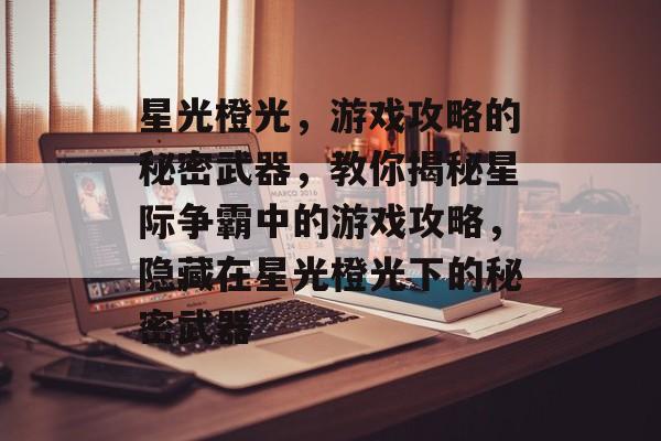 星光橙光,游戏攻略的秘密武器,教你揭秘星际争霸中的游戏攻略,隐藏在星光橙光下的秘密武器 星光橙光,游戏攻略的秘密武器,教你揭秘星际争霸中的游戏攻略,隐藏在星光橙光下的秘密武器