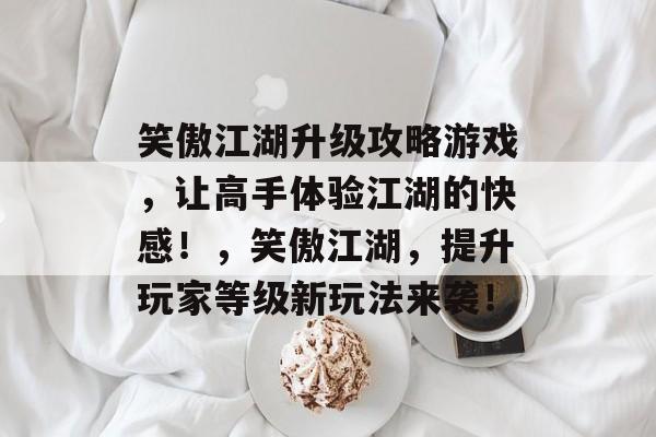 笑傲江湖升级攻略游戏,让高手体验江湖的快感!,笑傲江湖,提升玩家等级新玩法来袭! 笑傲江湖升级攻略游戏,让高手体验江湖的快感!,笑傲江湖,提升玩家等级新玩法来袭!