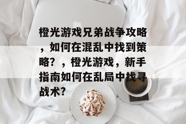 橙光游戏兄弟战争攻略，如何在混乱中找到策略？，橙光游戏，新手指南如何在乱局中找寻战术?