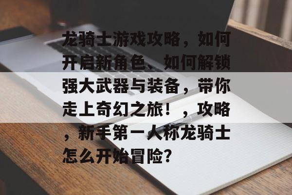 龙骑士游戏攻略,如何开启新角色、如何解锁强大武器与装备,带你走上奇幻之旅!,攻略,新手第一人称龙骑士怎么开始冒险? 龙骑士游戏攻略,如何开启新角色、如何解锁强大武器与装备,带你走上奇幻之旅!,攻略,新手第一人称龙骑士怎么开始冒险?