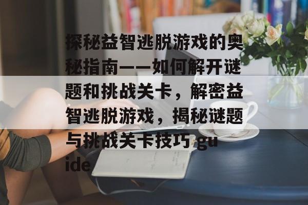 探秘益智逃脱游戏的奥秘指南——如何解开谜题和挑战关卡,解密益智逃脱游戏,揭秘谜题与挑战关卡技巧 guide 探秘益智逃脱游戏的奥秘指南——如何解开谜题和挑战关卡,解密益智逃脱游戏,揭秘谜题与挑战关卡技巧 guide