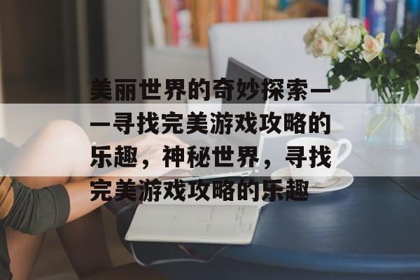 美丽世界的奇妙探索——寻找完美游戏攻略的乐趣，神秘世界，寻找完美游戏攻略的乐趣